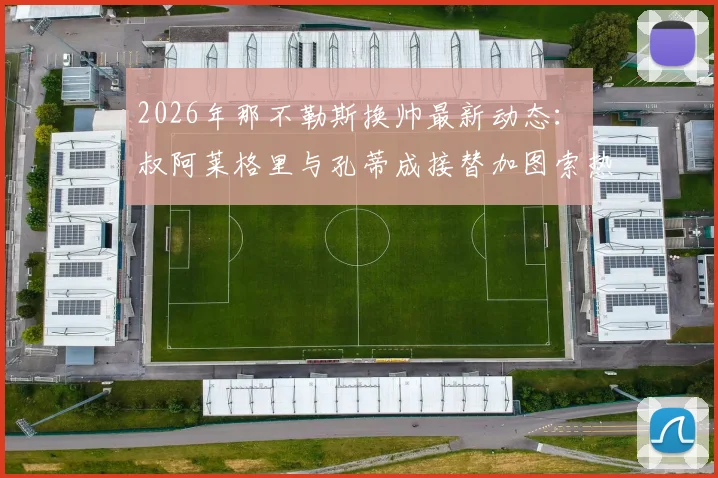 2026年那不勒斯换帅最新动态:囧叔阿莱格里与孔蒂成接替加图索热门人选,双方现有合同成最大障碍深度分析