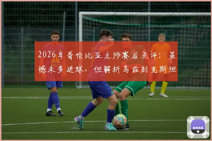 2026年哥伦比亚主帅赛后点评:虽憾未多进球,但解析乌兹别克斯坦坚固防守战术