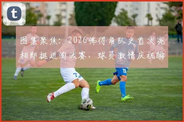 图集聚焦：2026佛得角队史首次亮相即挺进淘汰赛，球员激情庆祝瞬间全纪录