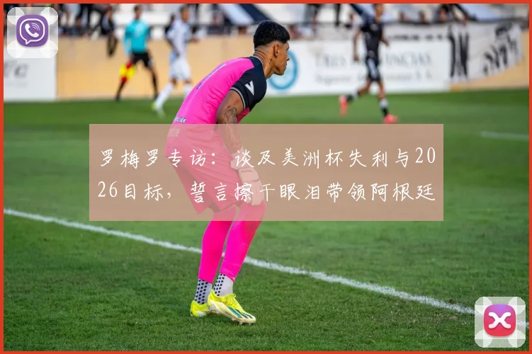 罗梅罗专访：谈及美洲杯失利与2026目标，誓言擦干眼泪带领阿根廷重回巅峰