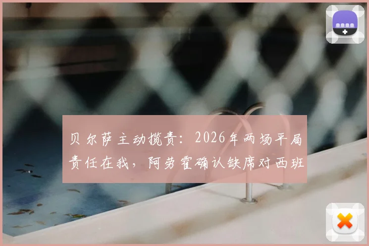 贝尔萨主动揽责：2026年两场平局责任在我，阿劳霍确认缺席对西班牙关键战