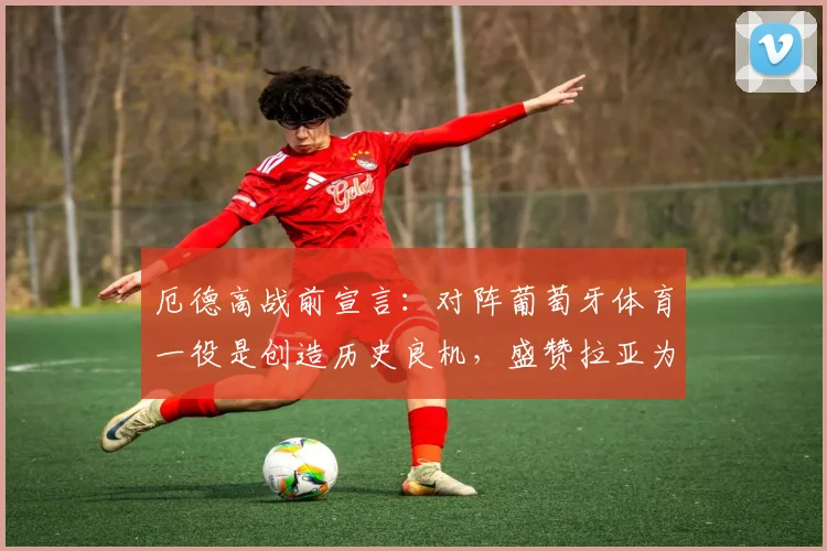厄德高战前宣言:对阵葡萄牙体育一役是创造历史良机,盛赞拉亚为更衣室定海神针
