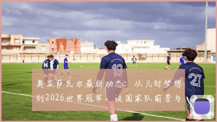 奥亚萨瓦尔最新动态：从儿时梦想到2026世界冠军，谈国家队前景与皇家社会生涯规划
