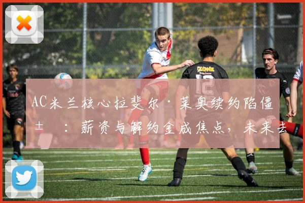 AC米兰核心拉斐尔·莱奥续约陷僵局：薪资与解约金成焦点，未来去向切尔西巴黎或留队分析