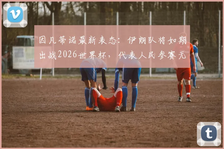 因凡蒂诺最新表态:伊朗队将如期出战2026世界杯,代表人民参赛无争议,附事件深度背景与球迷观点汇总