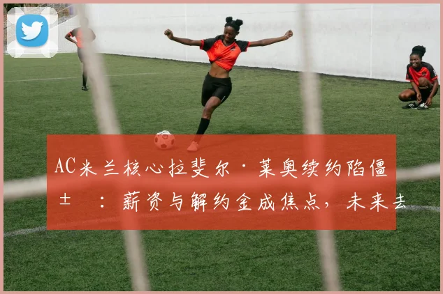 AC米兰核心拉斐尔·莱奥续约陷僵局:薪资与解约金成焦点,未来去向切尔西巴黎或留队分析