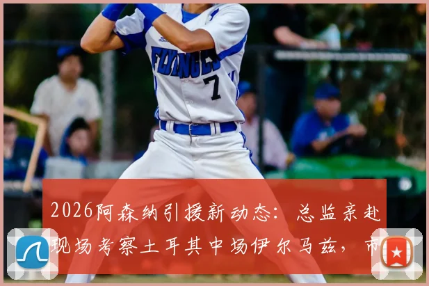 2026阿森纳引援新动态:总监亲赴现场考察土耳其中场伊尔马兹,市场估值已达5000万欧元