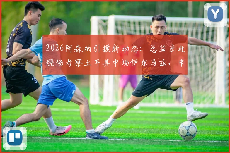 2026阿森纳引援新动态：总监亲赴现场考察土耳其中场伊尔马兹，市场估值已达5000万欧元