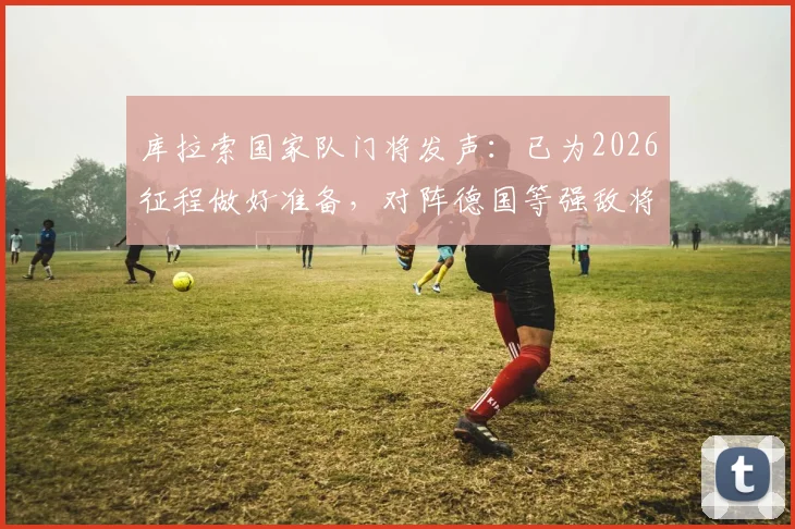 库拉索国家队门将发声:已为2026征程做好准备,对阵德国等强敌将创造机会,附球队实力深度解析