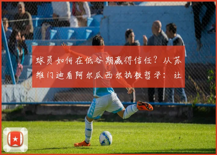 球员如何在低谷期赢得信任?从苏维门迪看阿尔瓜西尔执教哲学:让每个队员都感到被重视