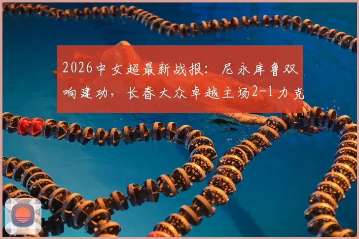 2026中女超最新战报：尼永库鲁双响建功，长春大众卓越主场2-1力克陕西志丹