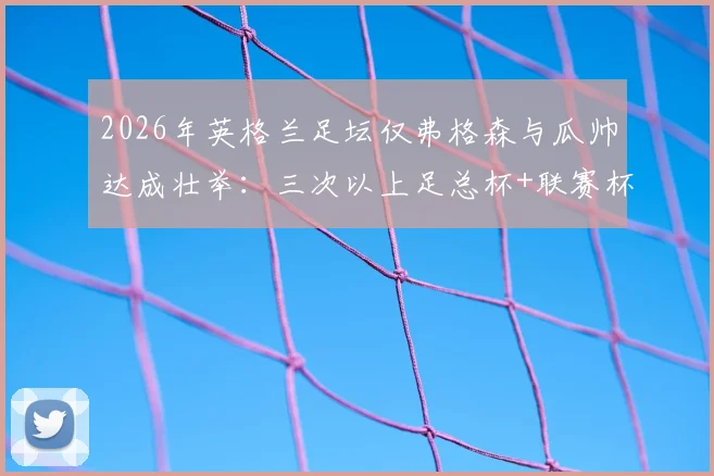2026年英格兰足坛仅弗格森与瓜帅达成壮举：三次以上足总杯+联赛杯双料冠军全解析