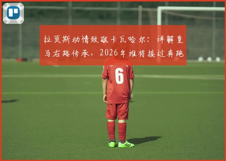 拉莫斯动情致敬卡瓦哈尔:详解皇马右路传承,2026年谁将接过奔跑的旗帜?