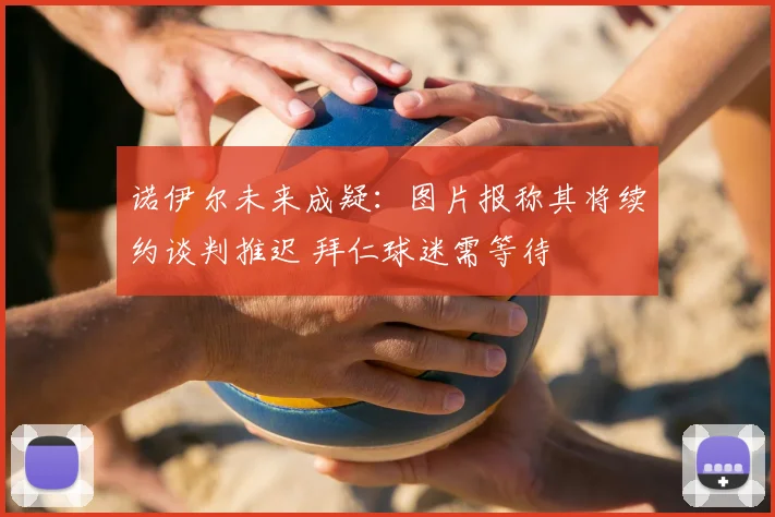 诺伊尔未来成疑:图片报称其将续约谈判推迟 拜仁球迷需等待