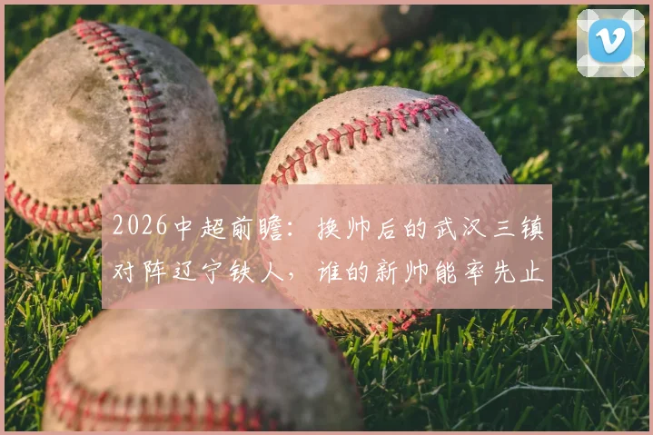 2026中超前瞻：换帅后的武汉三镇对阵辽宁铁人，谁的新帅能率先止住球队颓势？