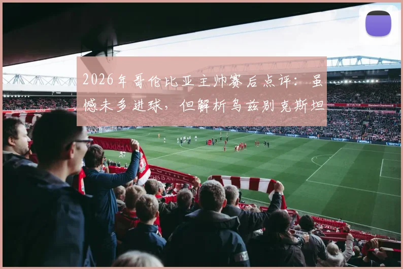 2026年哥伦比亚主帅赛后点评:虽憾未多进球,但解析乌兹别克斯坦坚固防守战术
