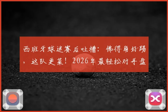 西班牙球迷赛后吐槽:佛得角好踢,这队更菜!2026年最轻松对手盘点与避坑指南