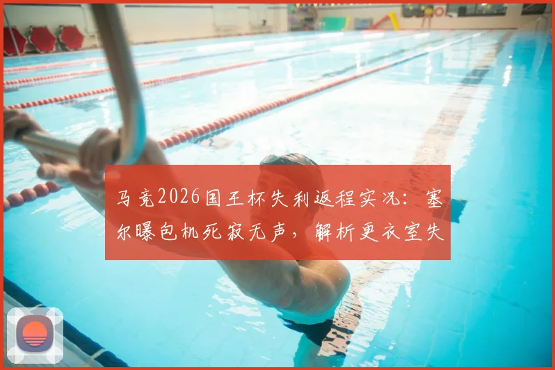 马竞2026国王杯失利返程实况:塞尔曝包机死寂无声,解析更衣室失落气氛与关键战痼疾
