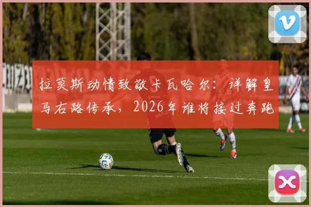 拉莫斯动情致敬卡瓦哈尔：详解皇马右路传承，2026年谁将接过奔跑的旗帜？