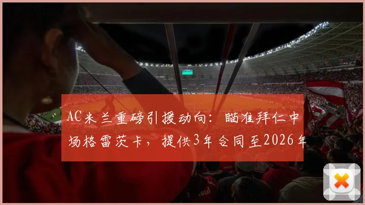 AC米兰重磅引援动向：瞄准拜仁中场格雷茨卡，提供3年合同至2026年，年薪500万欧元详情解析