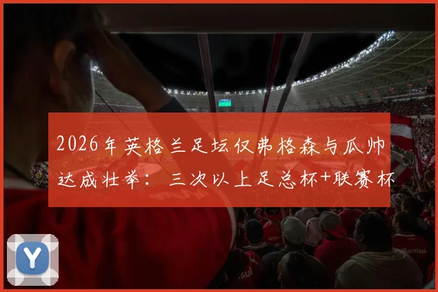 2026年英格兰足坛仅弗格森与瓜帅达成壮举：三次以上足总杯+联赛杯双料冠军全解析