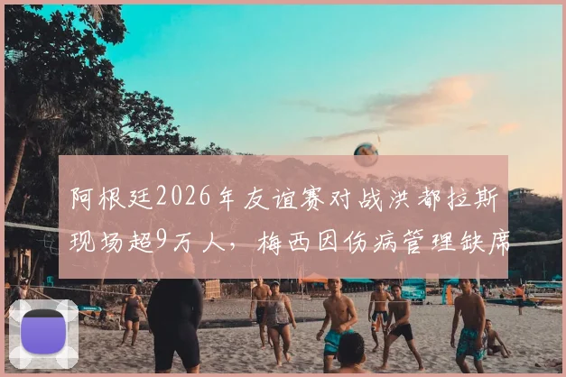 阿根廷2026年友谊赛对战洪都拉斯现场超9万人，梅西因伤病管理缺席引热议，附球队近期安排解析