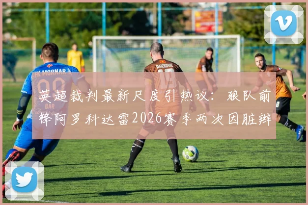 英超裁判最新尺度引热议：狼队前锋阿罗科达雷2026赛季两次因脏辫被拽获点球，独特发型成战术优势？