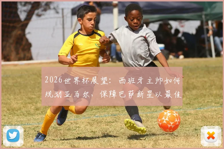 2026世界杯展望:西班牙主帅如何规划亚马尔,保障巴萨新星以最佳状态参赛?