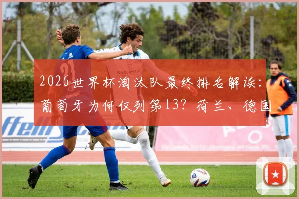 2026世界杯淘汰队最终排名解读：葡萄牙为何仅列第13？荷兰、德国缘何跌至17、18名（附完整排名计算规则）