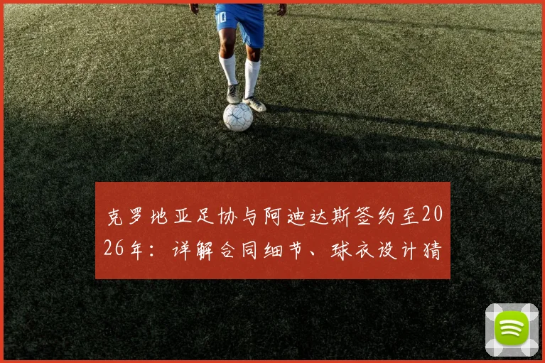 克罗地亚足协与阿迪达斯签约至2026年:详解合同细节、球衣设计猜测及对格子军团未来的影响