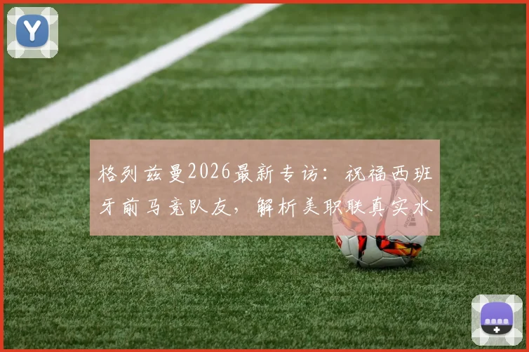 格列兹曼2026最新专访:祝福西班牙前马竞队友,解析美职联真实水平,欧洲球星如何看待美洲赛事