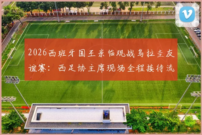 2026西班牙国王亲临观战乌拉圭友谊赛:西足协主席现场全程接待流程与王室足球传统解读