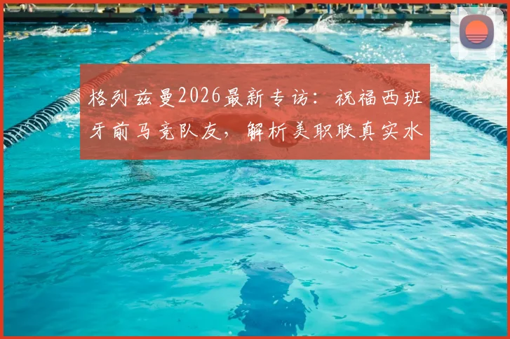 格列兹曼2026最新专访：祝福西班牙前马竞队友，解析美职联真实水平，欧洲球星如何看待美洲赛事
