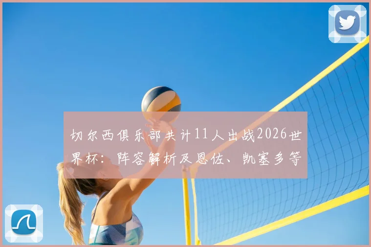 切尔西俱乐部共计11人出战2026世界杯:阵容解析及恩佐、凯塞多等核心球员技术特点盘点