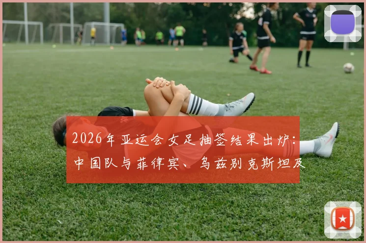 2026年亚运会女足抽签结果出炉:中国队与菲律宾、乌兹别克斯坦及中国香港同组,赛程分析与看点前瞻