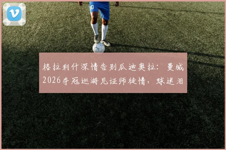 格拉利什深情告别瓜迪奥拉：曼城2026夺冠巡游见证师徒情，球迷泪目瞬间回顾