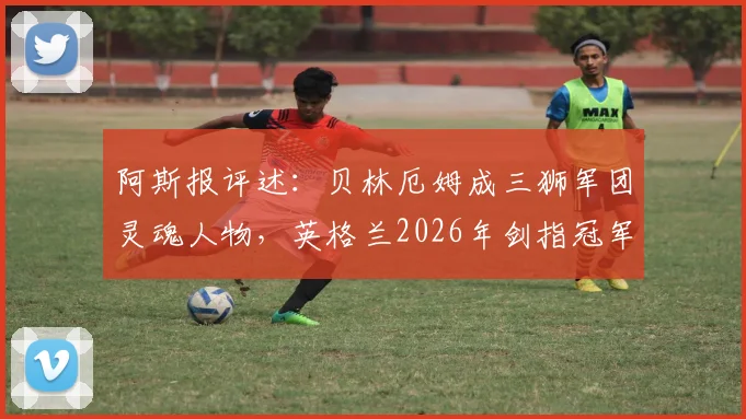 阿斯报评述：贝林厄姆成三狮军团灵魂人物，英格兰2026年剑指冠军核心在哪