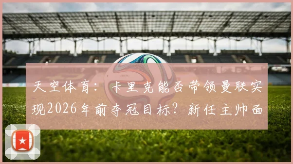 天空体育:卡里克能否带领曼联实现2026年前夺冠目标?新任主帅面临哪些关键考验?