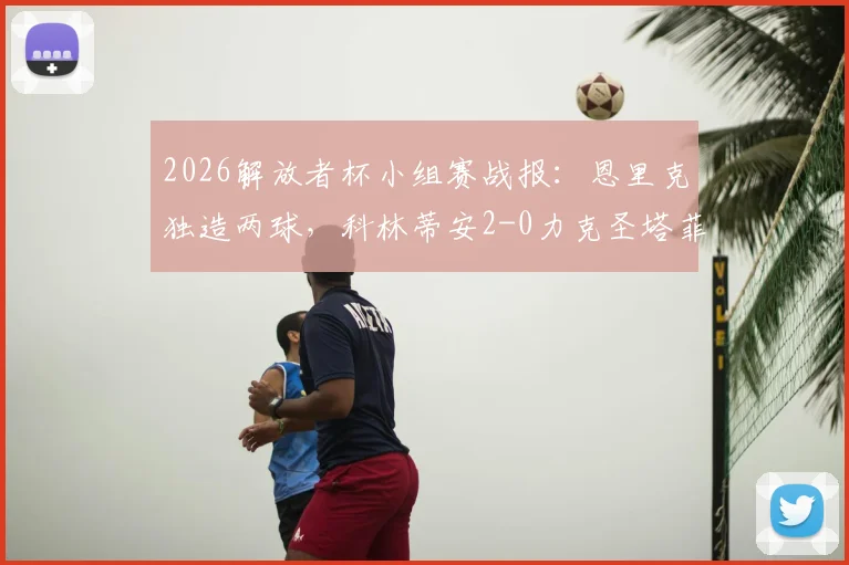 2026解放者杯小组赛战报:恩里克独造两球,科林蒂安2-0力克圣塔菲,出线形势分析