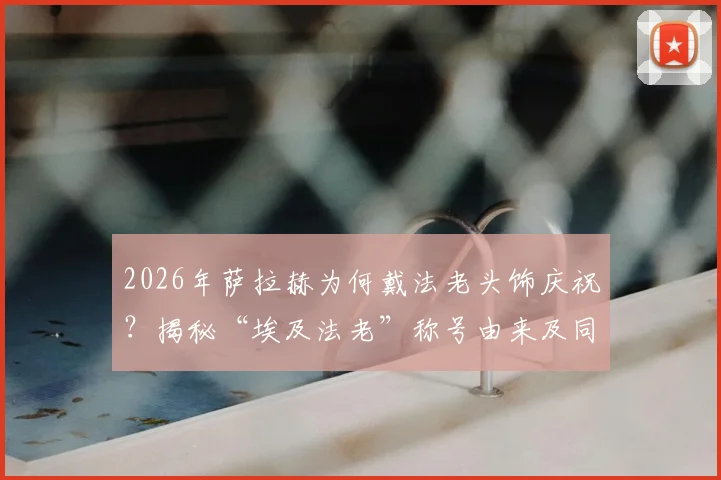 2026年萨拉赫为何戴法老头饰庆祝?揭秘“埃及法老”称号由来及同款头饰购买指南
