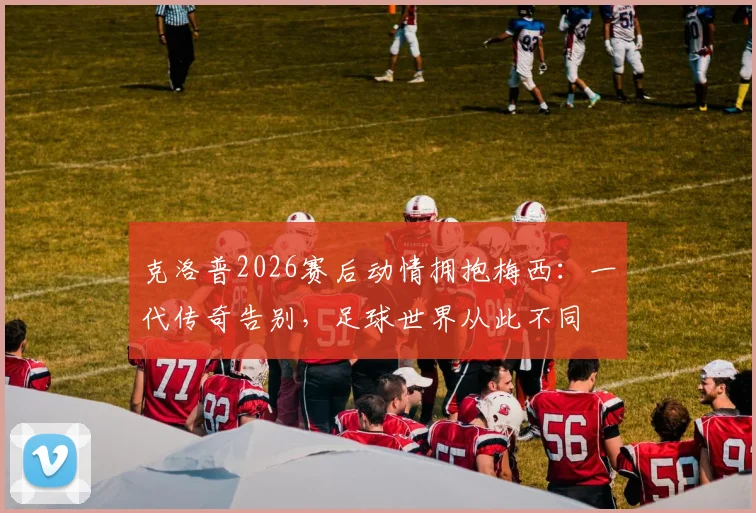 克洛普2026赛后动情拥抱梅西：一代传奇告别，足球世界从此不同