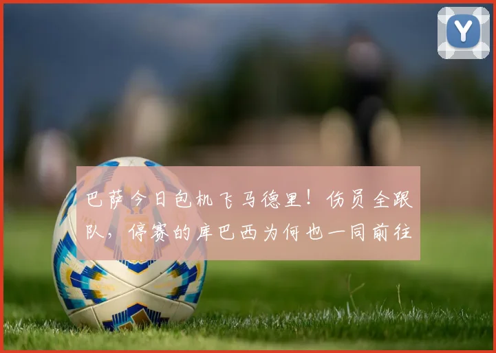 巴萨今日包机飞马德里!伤员全跟队,停赛的库巴西为何也一同前往?
