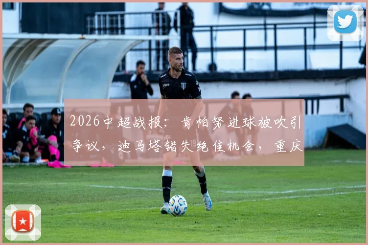 2026中超战报：肯帕努进球被吹引争议，迪马塔错失绝佳机会，重庆铜梁龙主场0-0战平云南玉昆