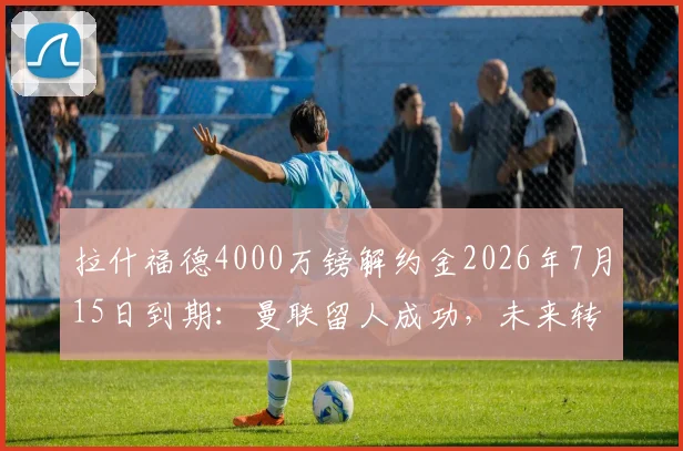 拉什福德4000万镑解约金2026年7月15日到期：曼联留人成功，未来转会去向分析