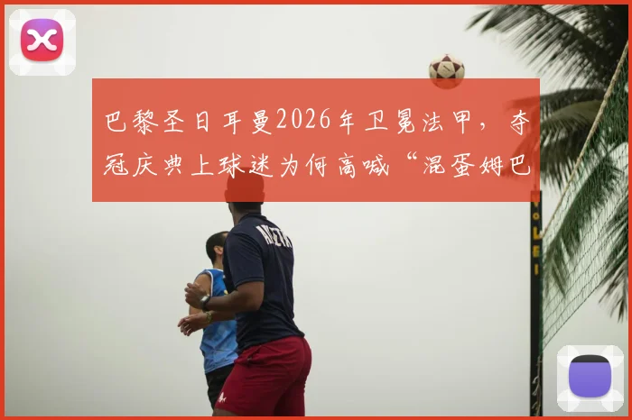 巴黎圣日耳曼2026年卫冕法甲，夺冠庆典上球迷为何高喊“混蛋姆巴佩”？深层矛盾与事件全解析