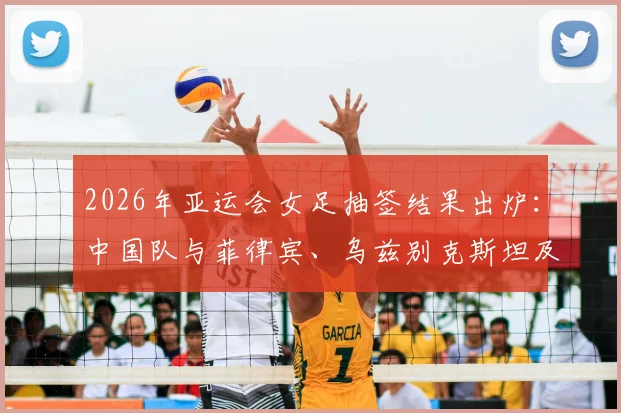 2026年亚运会女足抽签结果出炉：中国队与菲律宾、乌兹别克斯坦及中国香港同组，赛程分析与看点前瞻