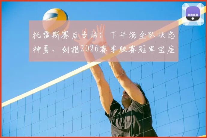 托雷斯赛后专访：下半场全队状态神勇，剑指2026赛季联赛冠军宝座，球队冲刺阶段战术解析