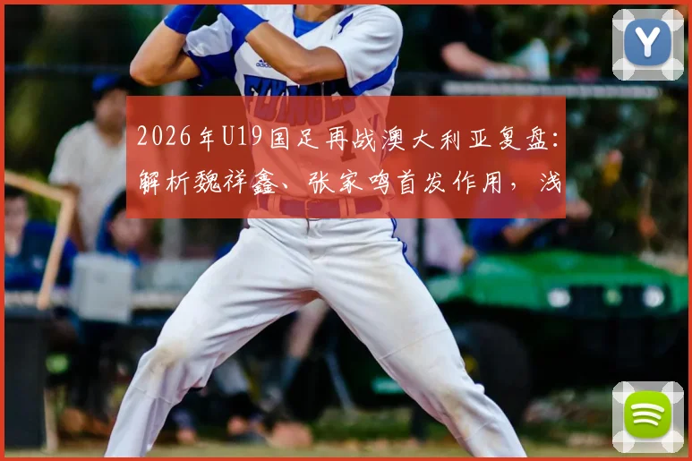 2026年U19国足再战澳大利亚复盘:解析魏祥鑫、张家鸣首发作用,浅谈苗润东替补价值与球队未来挑战