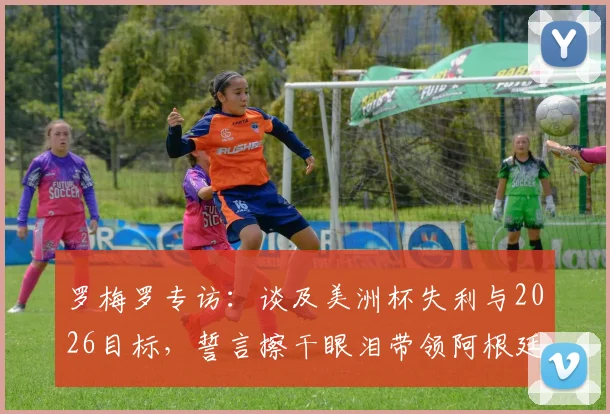 罗梅罗专访:谈及美洲杯失利与2026目标,誓言擦干眼泪带领阿根廷重回巅峰