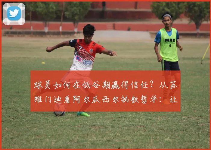 球员如何在低谷期赢得信任？从苏维门迪看阿尔瓜西尔执教哲学：让每个队员都感到被重视